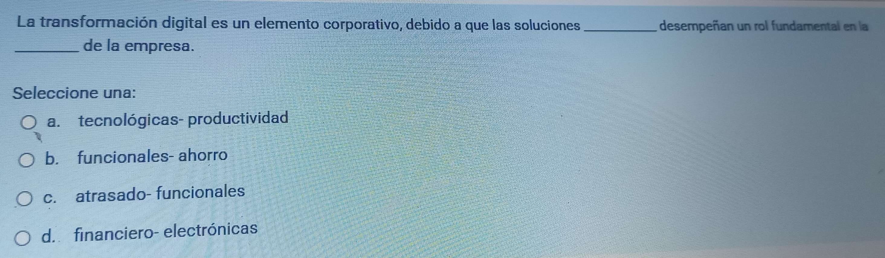 La transformación digital es un elemento corporativo, debido a que las soluciones _desempeñan un rol fundamental en la
_de la empresa.
Seleccione una:
a. tecnológicas- productividad
b. funcionales- ahorro
c. atrasado- funcionales
d. financiero- electrónicas