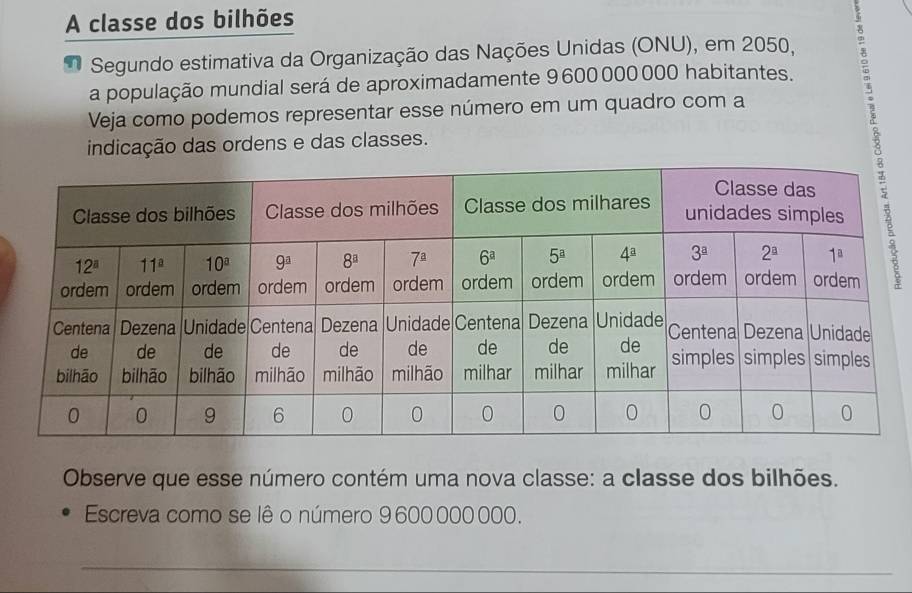 A classe dos bilhões
x
Segundo estimativa da Organização das Nações Unidas (ONU), em 2050,
a população mundial será de aproximadamente 9 600000000 habitantes.
Veja como podemos representar esse número em um quadro com a
indicação das ordens e das classes.
Observe que esse número contém uma nova classe: a classe dos bilhões.
Escreva como se lê o número 9 600 000 000.
_