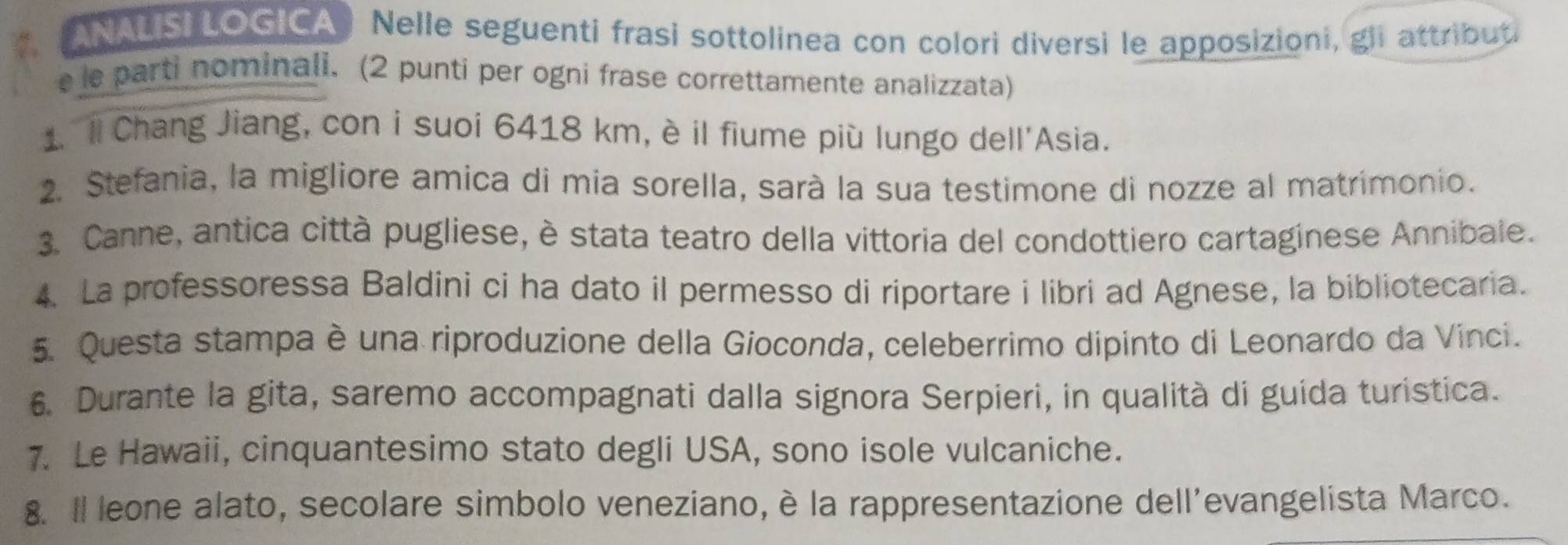 .ANALISI LOGICA) Nelle seguenti frasi sottolinea con colori diversi le apposizioni, gli attribut 
e le parti nominali. (2 punti per ogni frase correttamente analizzata) 
1. ll Chang Jiang, con i suoi 6418 km, è il fiume più lungo dell'Asia. 
2. Stefania, la migliore amica di mia sorella, sarà la sua testimone di nozze al matrimonio. 
3. Canne, antica città pugliese, è stata teatro della vittoria del condottiero cartaginese Annibale. 
4. La professoressa Baldini ci ha dato il permesso di riportare i libri ad Agnese, la bibliotecaria. 
5. Questa stampa è una riproduzione della Gioconda, celeberrimo dipinto di Leonardo da Vinci. 
6. Durante la gita, saremo accompagnati dalla signora Serpieri, in qualità di guida turistica. 
7. Le Hawaii, cinquantesimo stato degli USA, sono isole vulcaniche. 
8. Il leone alato, secolare simbolo veneziano, è la rappresentazione dell'evangelista Marco.