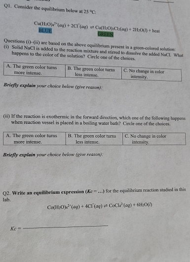 Consider the equilibrium below at 25°C;
Cu(H_2O)_4^((2+)(aq)+2Cl^-)(aq)leftharpoons Cu(H_2O)_2Cl_2(aq)+2H_2O(I)+heat BLUF 
GREEN 
Questions (i)--(ii) are based on the above equilibrium present in a green-colored solution: 
(i) Solid NaCl is added to the reaction mixture and stirred to dissolve the added NaCl. What 
happens to the color of the solution? Circle one of the choices. 
Briefly explain your choice below (give reason): 
(ii) If the reaction is exothermic in the forward direction, which one of the following happens 
when reaction vessel is placed in a boiling water bath? Circle one of the choices. 
Briefly explain your choice below (give reason): 
Q2. Write an equilibrium expression (Kc=. _ for the equilibrium reaction studied in this
1ab.
Co(H_2O)_6^((2+)(aq)+4Cl^-)(aq)leftharpoons CoCl_4^((2-)(aq)+6H_2)O(l)
Kc=
_