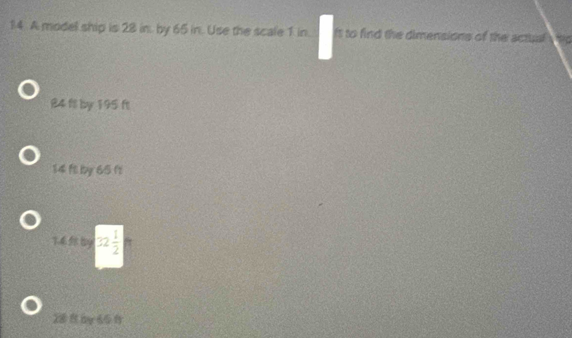 A model ship is 28 in. by 65 in. Use the scale 1 in. ft to find the dimensions of the actual
84 fl by 195 ft
14 ft by 65 ft
1.4 By 32 1/2 
28 y 65