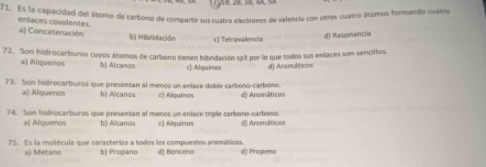 Es la capacidad del áltomo de carbono de compartir sus cuatro electrones de valencia con otros cuatro áltomos formando cuatros
enlaces covalentes.
a) Concatenación b) Hibridación c Tetravalencia
d) Resonancia
72. Son hidrocarburos cuyos átomos de carbono tienen hibridación so3 por lo que todos sus enlaces son sencillos.
a) Alquenos b| Alcanos c) Alquinas d Aromáticos
73. Son hidrocarbuiros que presentan al menos un enlace doble carbono-carbono.
a) Alquenos b) Alcanos c| Alquinas d) Aromáticos
74. Son hidrocarburos que presentan al menos un enlace triple carbono-carbono.
a) Alquenos b) Alcanos c) Alquinos d) Aromáticos
75. Es la molécula que caracteriza a todos los compuestos aromáticos.
a Metano b) Propano d) Benceno d) Propeno