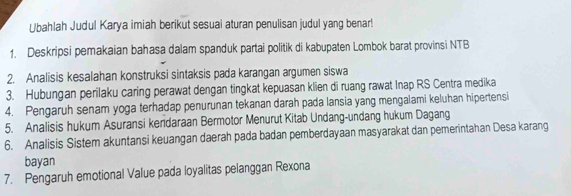 Ubahlah Judul Karya imiah berikut sesuai aturan penulisan judul yang benar! 
1. Deskripsi pemakaian bahasa dalam spanduk partai politik di kabupaten Lombok barat provinsi NTB 
2. Analisis kesalahan konstruksi sintaksis pada karangan argumen siswa 
3. Hubungan perilaku caring perawat dengan tingkat kepuasan klien di ruang rawat Inap RS Centra medika 
4. Pengaruh senam yoga terhadap penurunan tekanan darah pada lansia yang mengalami keluhan hipertensi 
5. Analisis hukum Asuransi kendaraan Bermotor Menurut Kitab Undang-undang hukum Dagang 
6. Analisis Sistem akuntansi keuangan daerah pada badan pemberdayaan masyarakat dan pemerintahan Desa karang 
bayan 
7. Pengaruh emotional Value pada loyalitas pelanggan Rexona