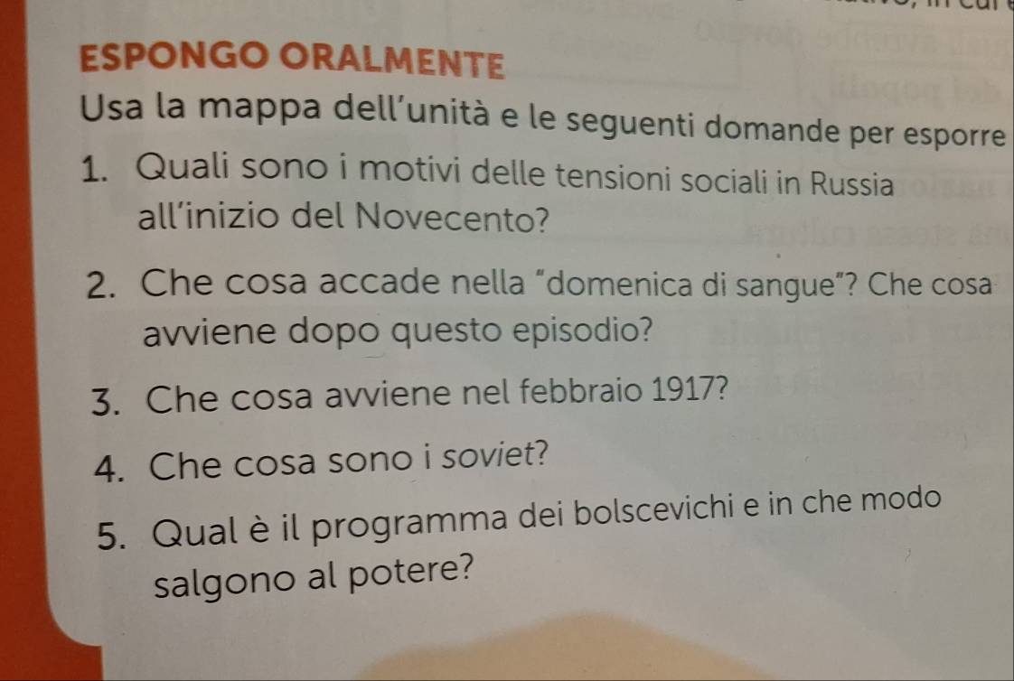 ESPONGO ORALMENTE 
Usa la mappa dell’unità e le seguenti domande per esporre 
1. Quali sono i motivi delle tensioni sociali in Russia 
all’inizio del Novecento? 
2. Che cosa accade nella “domenica di sangue”? Che cosa 
avviene dopo questo episodio? 
3. Che cosa avviene nel febbraio 1917? 
4. Che cosa sono i soviet? 
5. Qualèil programma dei bolscevichi e in che modo 
salgono al potere?