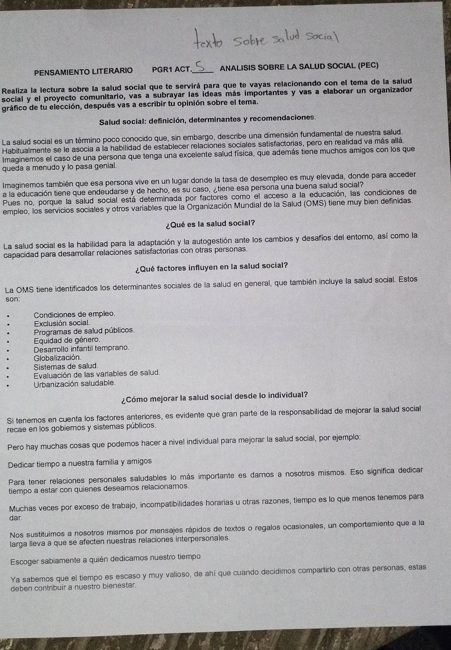 PENSAMIENTO LITERARIO PGR1 ACT ANALISIS SOBRE LA SALUD SOCIAL (PEC)
Realiza la lectura sobre la salud social que te servirá para que te vayas relacionando con el tema de la salud
social y el proyecto comunitario, vas a subrayar las ideas más importantes y vas a elaborar un organizador
gráfico de tu elección, después vas a escribir tu opinión sobre el tema.
Salud social: definición, determinantes y recomendaciones.
La salud social es un término poco conocido que, sin embargo, describe una dimensión fundamental de nuestra salud.
Habitualmente se le asocia a la habilidad de establecer relaciones sociales satisfactorias, pero en realidad va más allá.
Imaginemos el caso de una persona que tenga una excelente salud física, que además tiene muchos amigos con los que
queda a menudo y lo pasa genial
Imaginemos también que esa persona vive en un lugar donde la tasa de desempleo es muy elevada, donde para acceder
a la educación tiene que endeudarse y de hecho, es su caso, ¿tiene esa persona una buena salud social?
Pues no, porque la salud social está determinada por factores como el acceso a la educación, las condiciones de
empleo, los servicios sociales y otros variables que la Organización Mundial de la Salud (OMS) tiene muy bien definidas.
¿Qué es la salud social?
La salud social es la habilidad para la adaptación y la autogestión ante los cambios y desafíos del entomo, así como la
capacidad para desarrollar relaciones satisfactorias con otras personas.
¿Qué factores influyen en la salud social?
La OMS tiene identificados los determinantes sociales de la salud en general, que también incluye la salud social. Estos
son:
Condiciones de empleo.
Exclusión social.
Programas de salud públicos
Equidad de género.
Desarrollo infantil temprano.
Globalización.
Sistemas de salud.
Evaluación de las variables de salud.
Urbanización saludable.
¿Cómo mejorar la salud social desde lo individual?
Si tenemos en cuenta los factores anteriores, es evidente que gran parte de la responsabilidad de mejorar la salud social
recae en los gobiemos y sistemas públicos.
Pero hay muchas cosas que podemos hacer a nivel individual para mejorar la salud social, por ejemplo:
Dedicar tiempo a nuestra familia y amigos
Para tener relaciones personales saludables lo más importante es darnos a nosotros mismos. Eso significa dedicar
tiempo a estar con quienes deseamos relacionamos.
Muchas veces por exceso de trabajo, incompatibilidades horarias u otras razones, tiempo es lo que menos tenemos para
dar.
Nos sustituimos a nosotros mismos por mensajes rápidos de textos o regalos ocasionales, un comportamiento que a la
larga lleva a que se afecten nuestras relaciones interpersonales.
Escoger sabiamente a quién dedicamos nuestro tiempo
Ya sabemos que el tiempo es escaso y muy valioso, de ahí que cuando decidimos compartirio con otras personas, estas
deben contribuir a nuestro bienestar.