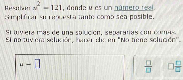 Resolver u^2=121 , donde u es un número real. 
Simplificar su repuesta tanto como sea posible. 
Si tuviera más de una solución, separarlas con comas. 
Si no tuviera solución, hacer clic en "No tiene solución".
u=□
 □ /□   □  □ /□  