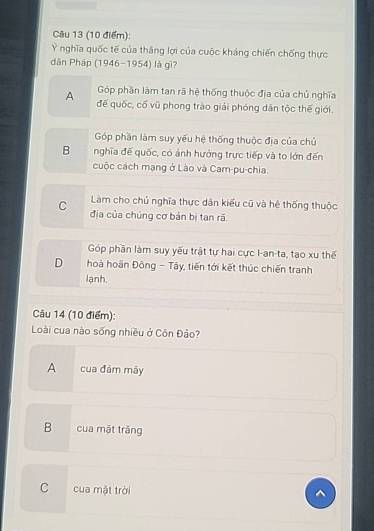 Ý nghĩa quốc tế của thắng lợi của cuộc kháng chiến chống thực
dân Pháp (1946-1954) là gì?
Góp phần làm tan rã hệ thống thuộc địa của chủ nghĩa
A đế quốc, cố vũ phong trào giải phóng dân tộc thế giới.
Góp phần làm suy yếu hệ thống thuộc địa của chủ
B nghĩa đế quốc, có ảnh hưởng trực tiếp và to lớn đến
cuộc cách mạng ở Lào và Cam-pu-chia.
C Làm cho chủ nghĩa thực dân kiểu cũ và hệ thống thuộc
địa của chúng cơ bản bị tan rã.
Góp phần làm suy yếu trật tự hai cực I-an-ta, tạo xu thế
D hoà hoãn Đông - Tây, tiến tới kết thúc chiến tranh
lạnh.
Câu 14 (10 điểm):
Loài cua nào sống nhiều ở Côn Đảo?
A cua đám mây
B cua mặt trăng
C cua mặt trời
^
