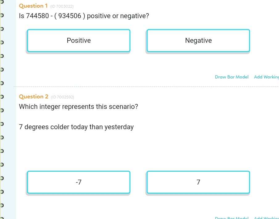 (ID 7003022)
Is 744580 - ( 934506 ) positive or negative?
)
Positive Negative
)
)
Draw Bar Model Add Workin
)
) Question 2 (ID 7002592)
Which integer represents this scenario?
) 7 degrees colder today than yesterday
)
)
)
-7
7
)
)