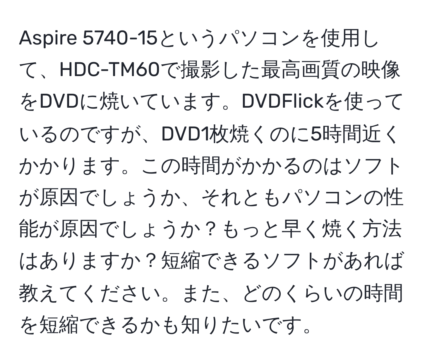 Aspire 5740-15というパソコンを使用して、HDC-TM60で撮影した最高画質の映像をDVDに焼いています。DVDFlickを使っているのですが、DVD1枚焼くのに5時間近くかかります。この時間がかかるのはソフトが原因でしょうか、それともパソコンの性能が原因でしょうか？もっと早く焼く方法はありますか？短縮できるソフトがあれば教えてください。また、どのくらいの時間を短縮できるかも知りたいです。