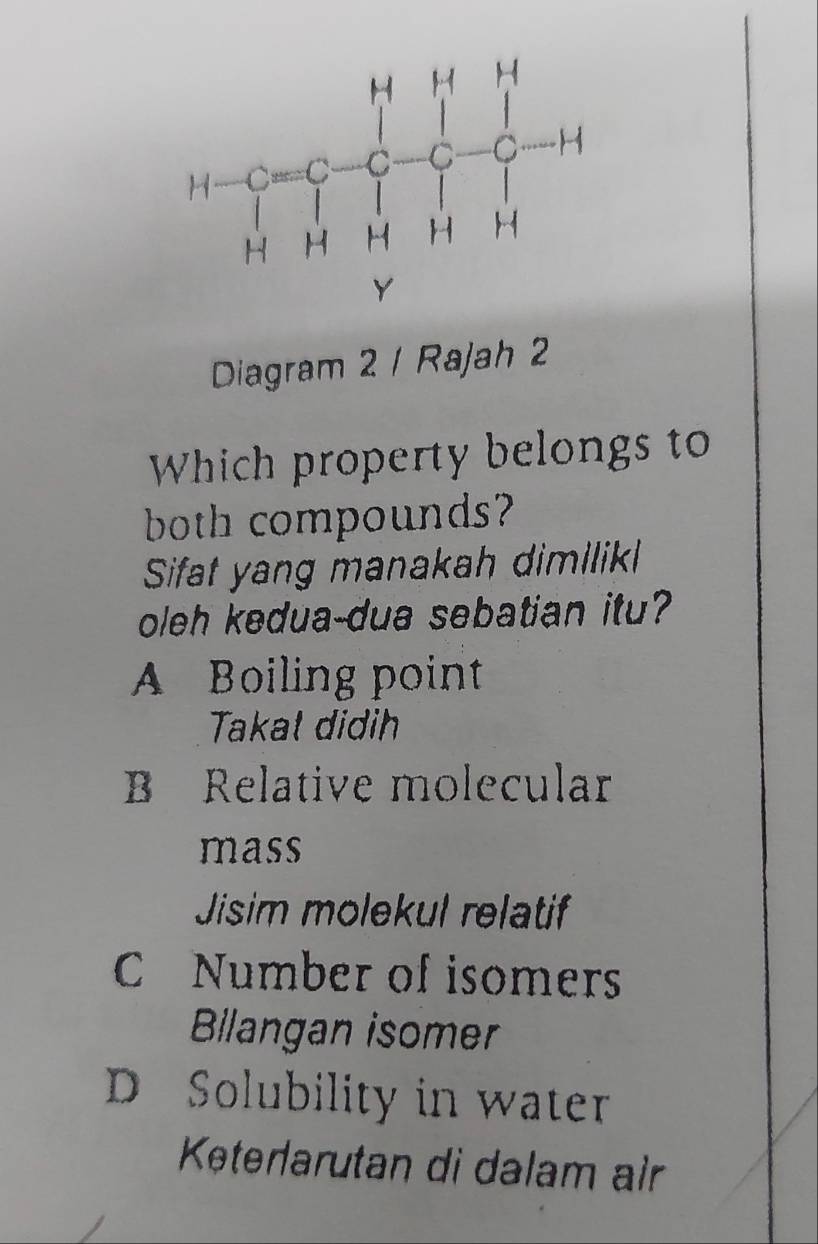 Diagram 2 / Rajah 2
Which property belongs to
both compounds?
Sifat yang manakah dimilik
oleh kedua-dua sebatian itu?
A Boiling point
Takal didih
B Relative molecular
mass
Jisim molekul relatif
C Number of isomers
Bilangan isomer
D Solubility in water
Køterlarutan di dəlam air