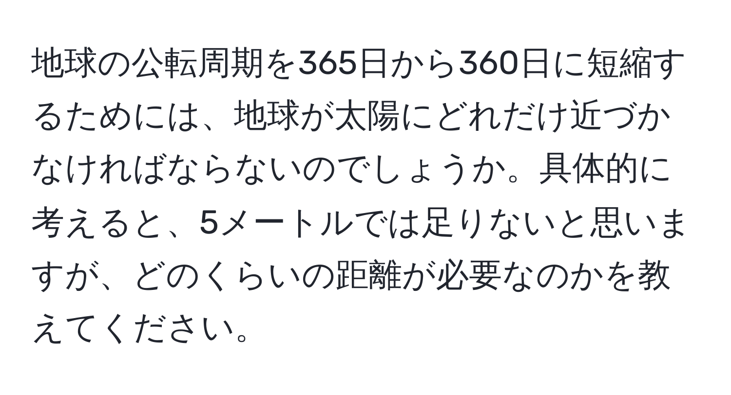 地球の公転周期を365日から360日に短縮するためには、地球が太陽にどれだけ近づかなければならないのでしょうか。具体的に考えると、5メートルでは足りないと思いますが、どのくらいの距離が必要なのかを教えてください。