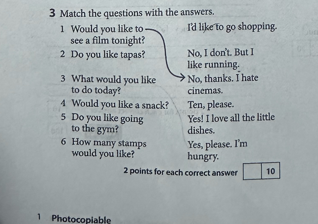 Match the questions with the answers.
1 Would you like to I'd like to go shopping.
see a film tonight?
2 Do you like tapas? No, I don’t. But I
like running.
3 What would you like No, thanks. I hate
to do today? cinemas.
4 Would you like a snack? Ten, please.
5 Do you like going Yes! I love all the little
to the gym? dishes.
6 How many stamps Yes, please. I’m
would you like? hungry.
2 points for each correct answer 10
1 Photocopiable