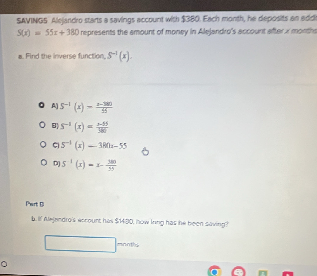 SAVINGS Alejandro starts a savings account with $380. Each month, he deposits an addi
S(x)=55x+380 represents the amount of money in Alejandro's account after x month
a. Find the inverse function, S^(-1)(x).
A) S^(-1)(x)= (x-380)/55 
B) S^(-1)(x)= (x-55)/380 
C) S^(-1)(x)=-380x-55
D) S^(-1)(x)=x- 380/55 
Part B
b. If Alejandro's account has $1480, how long has he been saving?
months