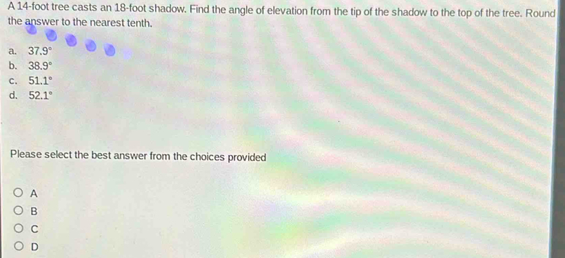 A 14-foot tree casts an 18-foot shadow. Find the angle of elevation from the tip of the shadow to the top of the tree. Round
the answer to the nearest tenth.
a. 37.9°
b. 38.9°
c. 51.1°
d. 52.1°
Please select the best answer from the choices provided
A
B
C
D