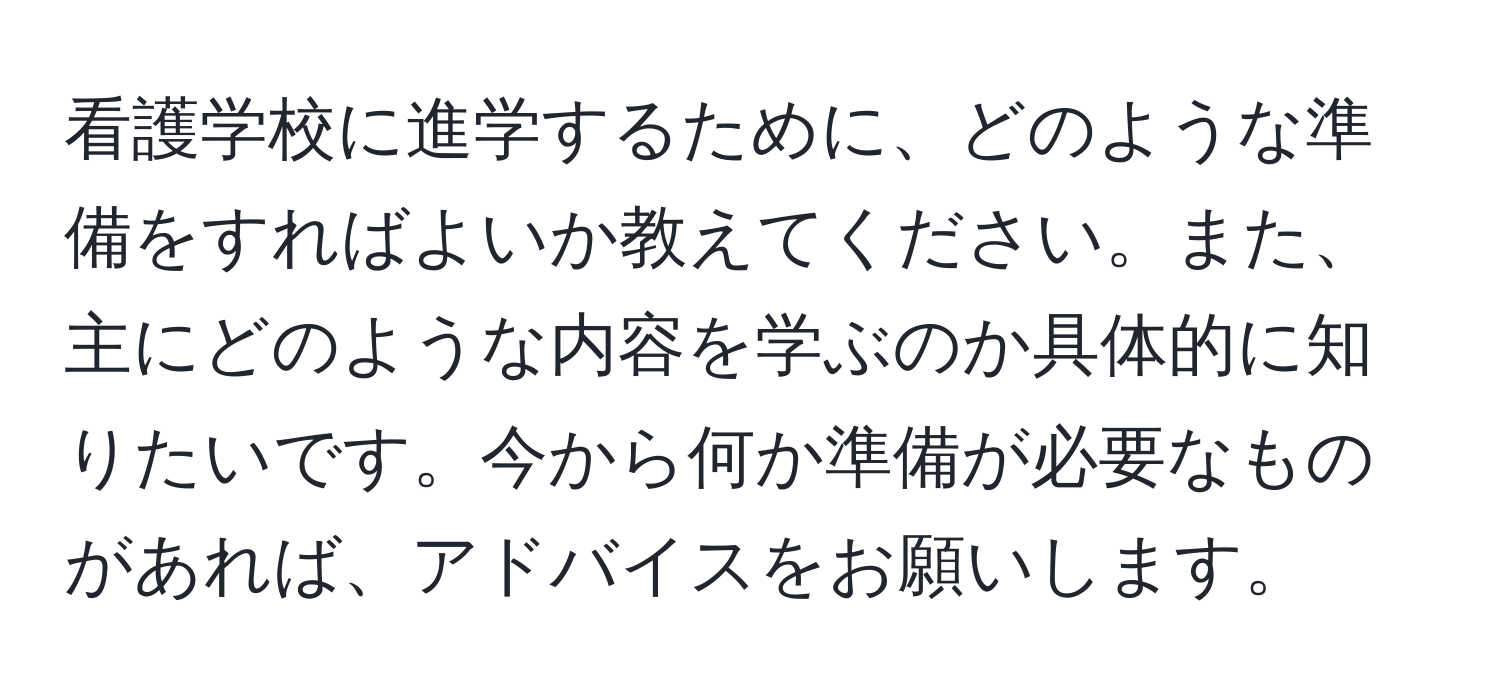 看護学校に進学するために、どのような準備をすればよいか教えてください。また、主にどのような内容を学ぶのか具体的に知りたいです。今から何か準備が必要なものがあれば、アドバイスをお願いします。