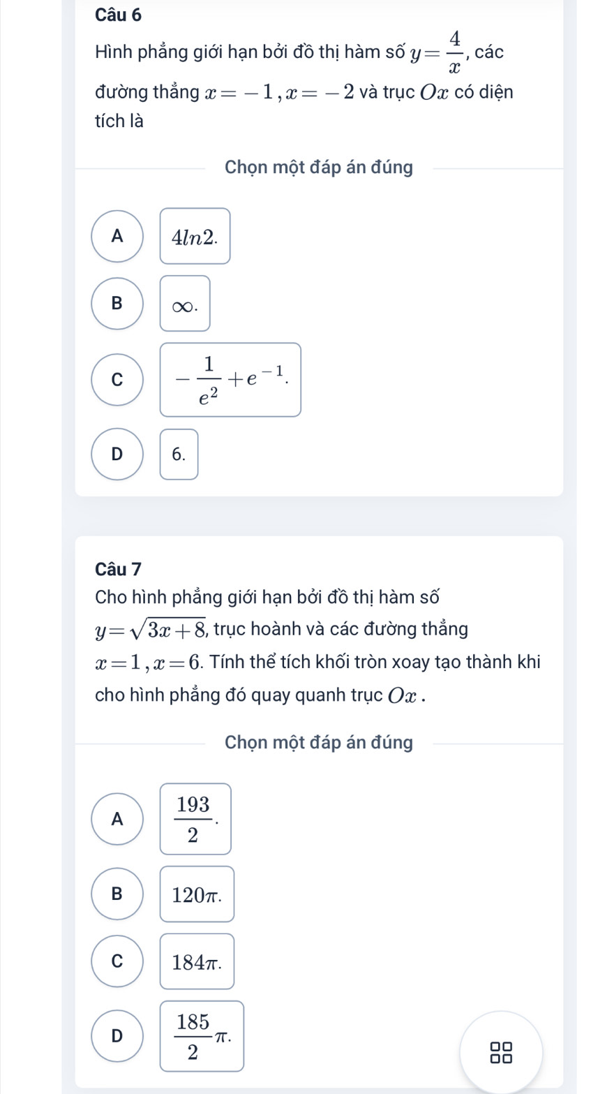 Hình phẳng giới hạn bởi đồ thị hàm số y= 4/x  , các
đường thẳng x=-1, x=-2 và trục Ox có diện
tích là
Chọn một đáp án đúng
A 4ln2.
B ∞.
C - 1/e^2 +e^(-1).
D 6.
Câu 7
Cho hình phẳng giới hạn bởi đồ thị hàm số
y=sqrt(3x+8) 5, trục hoành và các đường thẳng
x=1, x=6. Tính thể tích khối tròn xoay tạo thành khi
cho hình phẳng đó quay quanh trục Ox.
Chọn một đáp án đúng
A  193/2 .
B 120π.
C 184π.
D  185/2 π.
□□