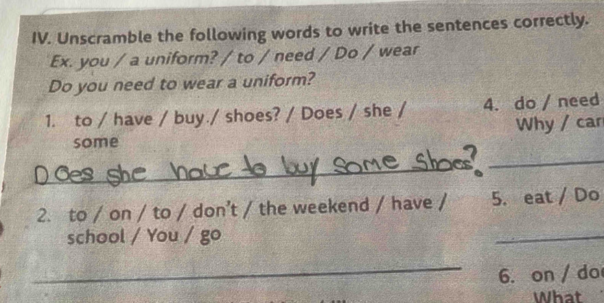 Unscramble the following words to write the sentences correctly. 
Ex. you / a uniform? / to / need / Do / wear 
Do you need to wear a uniform? 
1. to / have / buy./ shoes? / Does / she / 4. do / need 
some Why / car 
_ 
_ 
2. to / on / to / don’t / the weekend / have / 5. eat / Do 
school / You / go 
_ 
_ 
6. on / do 
What