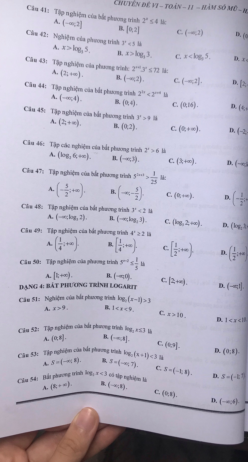 CHUYÊN ĐÊ VI-TOAN-11-HA m Shat O Moverline U-H
Câu 41: Tập nghiệm của bất phương trình 2^x≤ 4 là:
A. (-∈fty ;2]
B. [0;2]
C. (-∈fty ;2) D. (0
Câu 42: Nghiệm của phương trình 3^x<5</tex> là
A. x>log _35. B. x>log _33. C. x D. x
Câu 43: Tập nghiệm của phương trình: 2^(x+1).3^x≤ 72 là:
A. (2;+∈fty ). B. (-∈fty ;2). C. (-∈fty ;2]. D. [2;.
Câu 44: Tập nghiệm của bất phương trình 2^(2x)<2^(x+4)la
A. (-∈fty ;4). B. (0;4).
C. (0;16). D. (4;+
Câu 45: Tập nghiệm của bất phương trình 3^x>9 là
A. (2;+∈fty ). B. (0;2).
C. (0;+∈fty ). D. (-2;
Câu 46: Tập các nghiệm của bất phương trình 2^x>6 là
A. (log _26;+∈fty ). B. (-∈fty ;3). C. (3;+∈fty ). D. (-∈fty ;]
Câu 47: Tập nghiệm của bất phương trình 5^(2x+3)> 1/25  là:
A. (- 5/2 ;+∈fty ). B. (-∈fty ;- 5/2 ). C. (0;+∈fty ). D. (- 1/2 ;+
Câu 48: Tập nghiệm của bất phương trình 3^x<2</tex> là
A. (-∈fty ;log _32). B. (-∈fty ;log _23). C. (log _32;+∈fty ). D. (log _23;
Câu 49: Tập nghiệm của bất phương trình 4^x≥ 2 là
A. ( 1/4 ;+∈fty ). B. [ 1/4 ;+∈fty ). C. [ 1/2 ;+∈fty ). D. ( 1/2 ;+∈fty ).
Câu 50: Tập nghiệm của phương trình 5^(x-2)≤  1/5 la
A. [1;+∈fty ). B. (-∈fty ;0). C.
DẠNG 4: BÁT PHƯƠNG TRÌNH LOGARIT [2;+∈fty ). D. (-∈fty ;1].
Câu 51: Nghiệm của bất phương trình log _2(x-1)>3
A. x>9. B. 1
C. x>10. D. 1
Câu 52: Tập nghiệm của bất phương trình log _2x≤ 3 là
B.
A. (0;8]. (-∈fty ;8]. C. (0;9].
Câu 53: Tập nghiệm của bất phương trình log _2(x+1)<3</tex> là D. (0;8).
A. S=(-∈fty ;8). B. S=(-∈fty ;7).
C. S=(-1;8).
Câu 54: Bất phương trình log, x<3</tex> có tập nghiệm là D. S=(-1;7)·
A. (8;+∈fty ). B. (-∈fty ;8).
C. (0;8).
D. (-∈fty ;6).  □ /□  