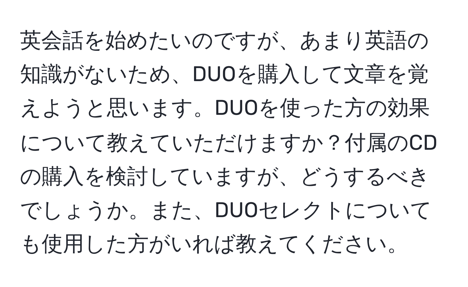 英会話を始めたいのですが、あまり英語の知識がないため、DUOを購入して文章を覚えようと思います。DUOを使った方の効果について教えていただけますか？付属のCDの購入を検討していますが、どうするべきでしょうか。また、DUOセレクトについても使用した方がいれば教えてください。