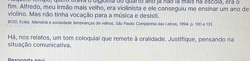 o, quem tirava o digióma do quarto ano ja não la mais na escola, era o 
fim. Alfredo, meu irmão mais velho, era violinista e ele conseguiu me ensinar um ano de 
violino. Mas não tinha vocação para a música e desisti. 
BOSI, Ecléa. Memória e sociedade: lembranças de velhos. São Paulo: Companhia das Letras, 1994. p. 100 e 131. 
Há, nos relatos, um tom coloquial que remete à oralidade. Justifique, pensando na 
situação comunicativa. 
Res n o n d a a g ui