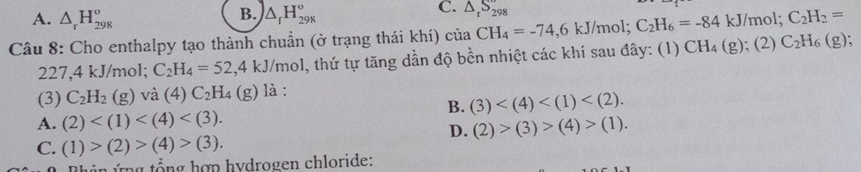 B.
A. △ _rH_(298)^o △ _fH_(298)^o
C. △ _rS_298
Câu 8: Cho enthalpy tạo thành chuẩn (ở trạng thái khí) của CH_4=-74, 6kJ /mol; C_2H_6=-84 kJ/mol; C_2H_2=
227,4 kJ/mol; C_2H_4=52, 4kJ/mol , thứ tự tăng dần độ bền nhiệt các khí sau đây: (1) CH_4(g); (2) C_2H_6(g); 
(3) C_2H_2 (g) và (4) C_2H_4(g) là :
B. (3) .
A. (2) . (2)>(3)>(4)>(1). 
D.
C. (1)>(2)>(4)>(3). 
n ứ ng t ổng hợp hydrogen chloride: