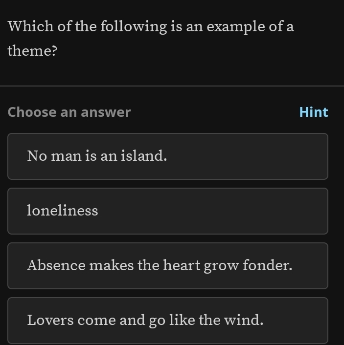 Which of the following is an example of a
theme?
Choose an answer Hint
No man is an island.
loneliness
Absence makes the heart grow fonder.
Lovers come and go like the wind.