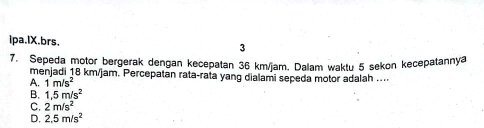 ipa.lX.brs. 3
7. Sepeda motor bergerak dengan kecepatan 36 km/jam. Dalam waktu 5 sekon kecepatannya
menjadi 18 km/jam. Percepatan rata-rata yang dialami sepeda motor adalah ....
A. 1m/s^2
B. 1.5m/s^2
C. 2m/s^2
D. 2.5m/s^2