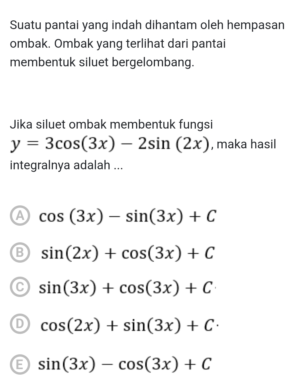 Suatu pantai yang indah dihantam oleh hempasan
ombak. Ombak yang terlihat dari pantai
membentuk siluet bergelombang.
Jika siluet ombak membentuk fungsi
y=3cos (3x)-2sin (2x) , maka hasil
integralnya adalah ...
A cos (3x)-sin (3x)+C
B sin (2x)+cos (3x)+C
C sin (3x)+cos (3x)+C
D cos (2x)+sin (3x)+C·
E sin (3x)-cos (3x)+C