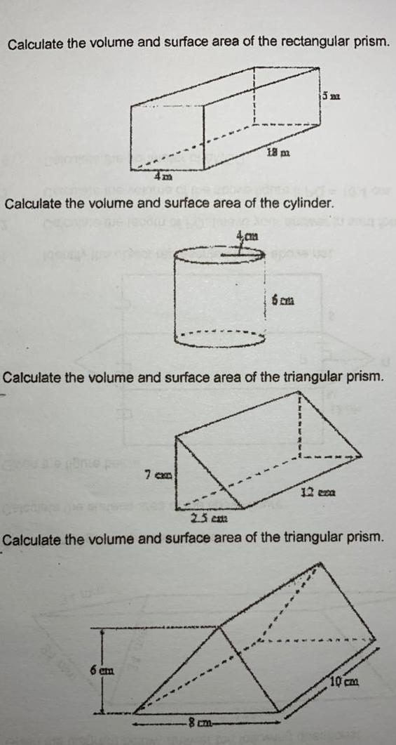 Calculate the volume and surface area of the rectangular prism. 
Calculate the volume and surface area of the cylinder. 
Calculate the volume and surface area of the triangular prism. 
Calculate the volume and surface area of the triangular prism.