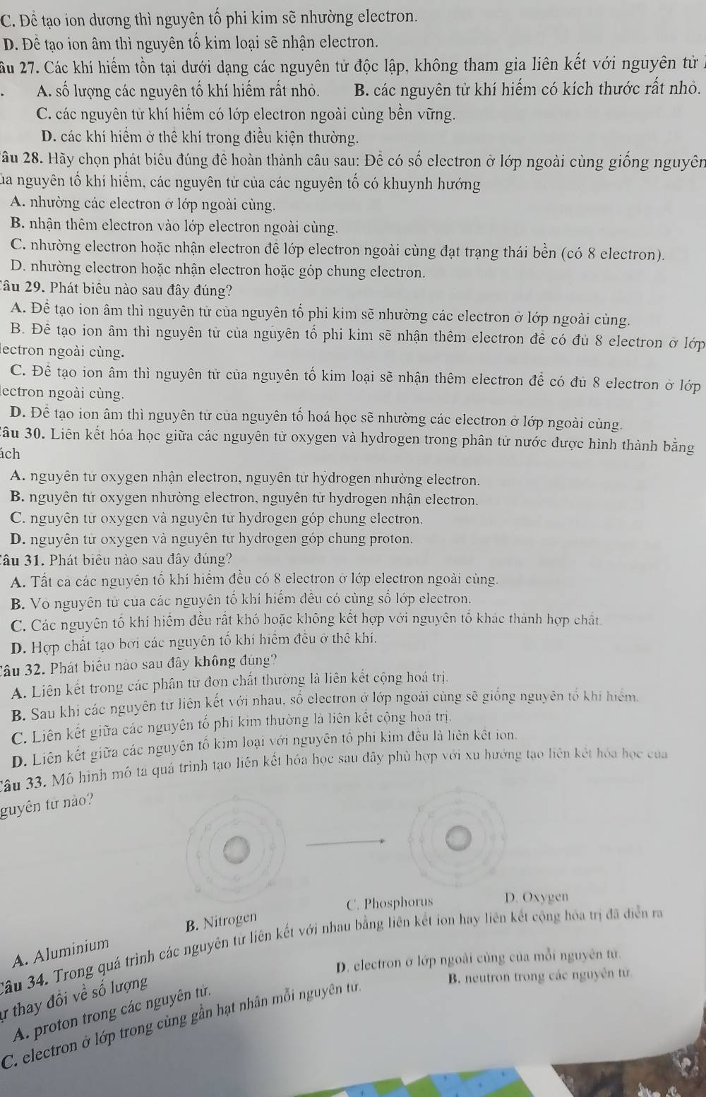 C. Để tạo ion dương thì nguyên tố phi kim sẽ nhường electron.
Đ. Đề tạo ion âm thì nguyên tố kim loại sẽ nhận electron.
Ấu 27. Các khí hiếm tồn tại dưới dạng các nguyên tử độc lập, không tham gia liên kết với nguyên từ
A. số lượng các nguyên tố khí hiếm rất nhỏ. B. các nguyên tử khí hiếm có kích thước rất nhỏ.
C. các nguyên tử khí hiếm có lớp electron ngoài cùng bền vững.
D. các khí hiểm ở thể khí trong điều kiện thường.
2ầu 28. Hãy chọn phát biêu đúng để hoàn thành câu sau: Để có số electron ở lớp ngoài cùng giống nguyên
Sủa nguyên tố khí hiểm, các nguyên tử của các nguyên tố có khuynh hướng
A nhường các electron ở lớp ngoài cùng.
B nhận thêm electron vào lớp electron ngoài cùng.
C. nhường electron hoặc nhận electron đề lớp electron ngoài cùng đạt trạng thái bền (có 8 electron).
D. nhường electron hoặc nhận electron hoặc góp chung clectron.
Câu 29. Phát biêu nào sau đây đúng?
A. Đề tạo ion âm thì nguyên tử của nguyên tố phi kim sẽ nhường các electron ở lớp ngoài cùng.
B. Đề tạo ion âm thì nguyên từ của nguyên tổ phi kim sẽ nhận thêm electron đề có đủ 8 electron ở lớp
ectron ngoài cùng.
C. Để tạo ion âm thì nguyên từ của nguyên tố kim loại sẽ nhận thêm electron để có đủ 8 electron ở lớp
lectron ngoài cùng.
D. Để tạo ion âm thì nguyên tử của nguyên tố hoá học sẽ nhường các electron ở lớp ngoài cùng.
Sầu 30. Liên kết hóa học giữa các nguyên tử oxygen và hydrogen trong phân từ nước được hình thành bằng
ách
A. nguyên từ oxygen nhận electron, nguyên từ hýdrogen nhường electron.
B. nguyên tử oxygen nhường electron, nguyên tử hydrogen nhận electron.
C. nguyên từ oxygen và nguyên tử hydrogen góp chung electron.
D. nguyên từ oxygen và nguyên từ hydrogen góp chung proton.
Câu 31. Phát biêu nào sau đây đúng?
A. Tất ca các nguyên tố khí hiểm đều có 8 electron ở lớp electron ngoài cùng.
B. Vo nguyên từ của các nguyên tố khi hiếm đều có cùng số lớp electron.
C. Các nguyên tố khí hiếm đều rất khó hoặc không kết hợp với nguyên tố khác thành hợp chất.
D. Hợp chất tạo bơi các nguyên tổ khí hiểm đều ở thê khi.
Câu 32. Phát biểu nào sau đây không đúng?
A. Liên kết trong các phân tư đơn chất thường là liên kết cộng hoá trị.
B. Sau khi các nguyên tư liên kết với nhau, số electron ở lớp ngoài cùng sẽ giống nguyên tổ khi hiểm.
C. Liên kết giữa các nguyên tố phi kim thường là liên kết cộng hoá trị.
D. Liên kết giữa các nguyên tố kim loại với nguyên tổ phi kim đều là liên kết ion.
Xâu 33. Mô hình mô ta quá trình tạo liên kết hóa học sau đây phù hợp với xu hướng tạo liên kết hóa học của
guyên từ no?
C. Phosphorus D. Oxygen
B. Nitrogen
Sầu 34. Trong quá trình các nguyên từ liên kết với nhau bằng liên kết ion hay liên kết cộng hóa trị đã diễn ra
A. Aluminium
D. electron ở lớp ngoài cùng của mỗi nguyên tự.
r thay đồi về số lượng
B. neutron trong các nguyên tử
A. proton trong các nguyên tử.
C. electron ở lớp trong cùng gần hạt nhân mỗi nguyên t