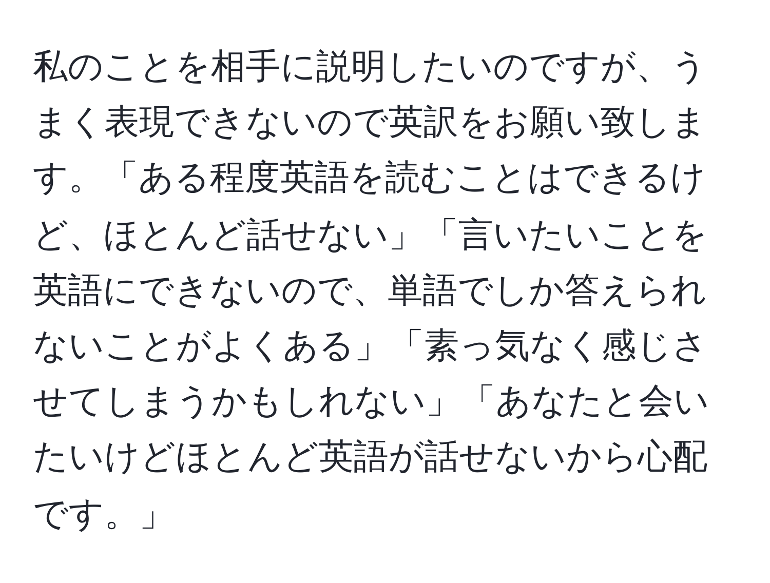 私のことを相手に説明したいのですが、うまく表現できないので英訳をお願い致します。「ある程度英語を読むことはできるけど、ほとんど話せない」「言いたいことを英語にできないので、単語でしか答えられないことがよくある」「素っ気なく感じさせてしまうかもしれない」「あなたと会いたいけどほとんど英語が話せないから心配です。」