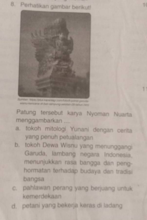 Perhatikan gambar berikut!
1(
11
eanu kencane of-ball campung serzian 25 sahuntm
Patung tersebut karya Nyoman Nuarta
menggambarkan ....
a. tokoh mitologi Yunani dengan cerita
yang penuh petualangan
b. tokoh Dewa Wisnu yang menunggangi
Garuda, lambang negara Indonesia,
menunjukkan rasa bangga dan peng-
hormatan terhadap budaya dan tradisi
bangsa
c. pahlawan perang yang berjuang untuk
kemerdekaan
d. petani yang bekerja keras di ladang