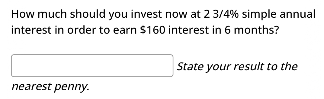 How much should you invest now at 2 3/4% simple annual 
interest in order to earn $160 interest in 6 months? 
State your result to the 
nearest penny.