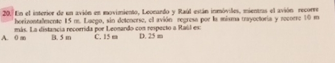 En el interior de un avión en movimiento, Leonardo y Raúl están inmóviles, mientras el avión recorre
horizontalmente 15 m. Luego, sin detenerse, el avión regresa por la misma trayectoria y recorre 10 m
más. La distancia recorrida por Leonardo con respecto a Raúl es:
A. 0 m B. 5 m C. 15 m D. 25 m