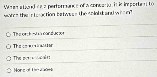 When attending a performance of a concerto, it is important to
watch the interaction between the soloist and whom?
The orchestra conductor
The concertmaster
The percussionist
None of the above