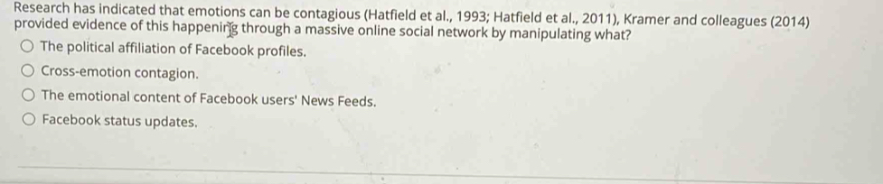 Research has indicated that emotions can be contagious (Hatfield et al., 1993; Hatfield et al., 2011), Kramer and colleagues (2014)
provided evidence of this happening through a massive online social network by manipulating what?
The political affiliation of Facebook profiles.
Cross-emotion contagion.
The emotional content of Facebook users' News Feeds.
Facebook status updates.