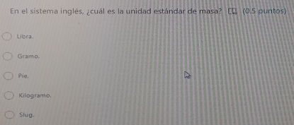 En el sistema inglés, ; cuál es la unidad estándar de masa? (0.5 puntos)
Libra.
Gramo
Pie.
Kilogramo.
Slug.