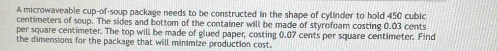 A microwaveable cup-of-soup package needs to be constructed in the shape of cylinder to hold 450 cubic
centimeters of soup. The sides and bottom of the container will be made of styrofoam costing 0.03 cents
per square centimeter. The top will be made of glued paper, costing 0.07 cents per square centimeter. Find 
the dimensions for the package that will minimize production cost.