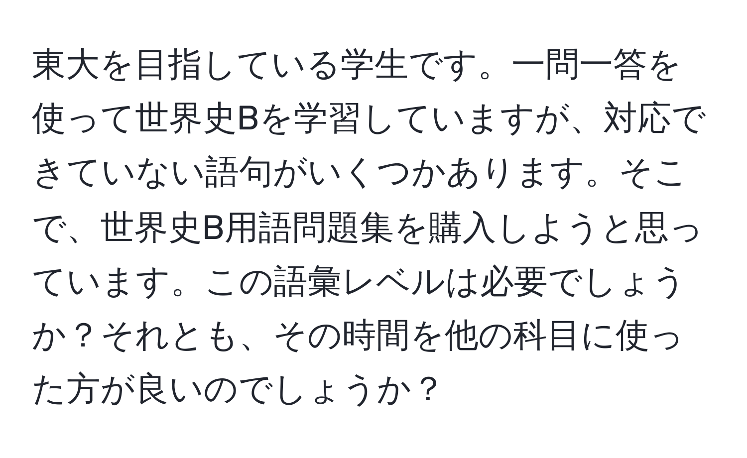 東大を目指している学生です。一問一答を使って世界史Bを学習していますが、対応できていない語句がいくつかあります。そこで、世界史B用語問題集を購入しようと思っています。この語彙レベルは必要でしょうか？それとも、その時間を他の科目に使った方が良いのでしょうか？