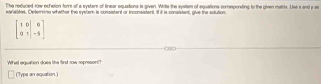 The reduced row echelon form of a system of linear equations is given. Write the system of equations conresponding to the given matris. Use x and y as 
variables. Determine whether the system is consistent or inconsistent. If it is consistent, give the solution.
beginbmatrix 1&0&|&6 0&1&|-5endbmatrix
What equation does the first row represent? 
(Type an equation.)