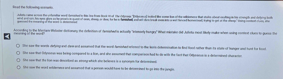 Read the following scenario.
Julieta came across the unfamiliar word famished in this line from Book VI of The Odyssey. 'Odysseus] looked like some lion of the willderness that stalks about exulting in his strength and defying both
wind and rain; his eyes glare as he prowls in quest of oxen, sheep, or deer, for he is famished, and will dare break even into a well fenced homestead, trying to get at the sheep." Using context clues, she
guessed the meaning of the word is determined.
According to the Merriam-Webster dictionary, the definition of famished is actually "intensely hungry." What mistake did Julieta most likely make when using context clues to guess the
meaning of the word?
She saw the words defying and dare and assumed that the word famished referred to the lion's determination to find food rather than its state of hunger and hunt for food.
She saw that Odysseus was being compared to a lion, and she assumed that comparison had to do with the fact that Odysseus is a determined character.
She saw that the lion was described as strong which she believes is a synonym for determined.
She saw the word wilderness and assumed that a person would have to be determined to go into the jungle.