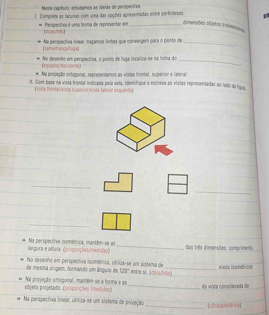 Neste capítulo, estudamos as ideias de perspectiva. 
I. Complete as lacunas com uma das opções apresentadas entre parênteses. 
Perspectiva é uma forma de representar em_ 
dimensões objetos tridimensionais 
(duas/três) 
Na perspectiva linear, traçamos linhas que convergem para o ponto de_ 
(semelhança/fuga) 
No desenho em perspectiva, o ponto de fuga localiza-se na linha do_ 
(equador/horizonte) 
> Na projeção ortogonal, representamos as vistas frontal, superior e lateral. 
II. Com base na vista frontal indicada pela seta, identifique e escreva as vistas representadas ao lado da fíigura 
(vista frontal/vista superior/vista lateral esquerda) 
_ 
_ 
_ 
Na perspectiva isométrica, mantêm-se as 
largura e altura. (proporções/medidas) 
_ 
das três dimensões: comprimento, 
No desenho em perspectiva isométrica, utiliza-se um sistema de 
eixos isométricos 
de mesma origem, formando um ângulo de 120° entre si. (dois/três) 
Na projeção ortogonal, mantêm-se a forma e as 
objeto projetado. (proporções /medidas) _da vista considerada do 
Na perspectiva linear, utiliza-se um sistema de projeção 
_. (cônica/esférica)