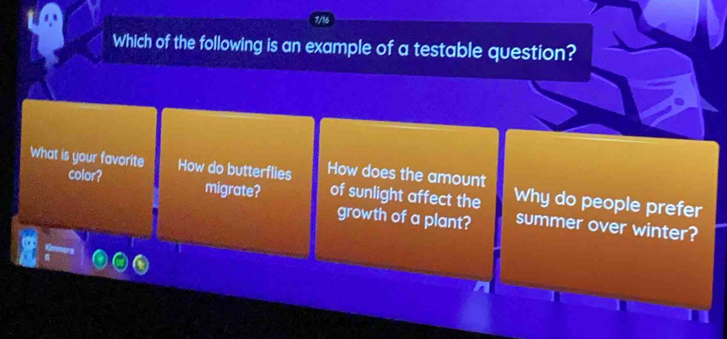 7/16
Which of the following is an example of a testable question?
What is your favorite How do butterflies How does the amount Why do people prefer
color? migrate? of sunlight affect the
growth of a plant? summer over winter?