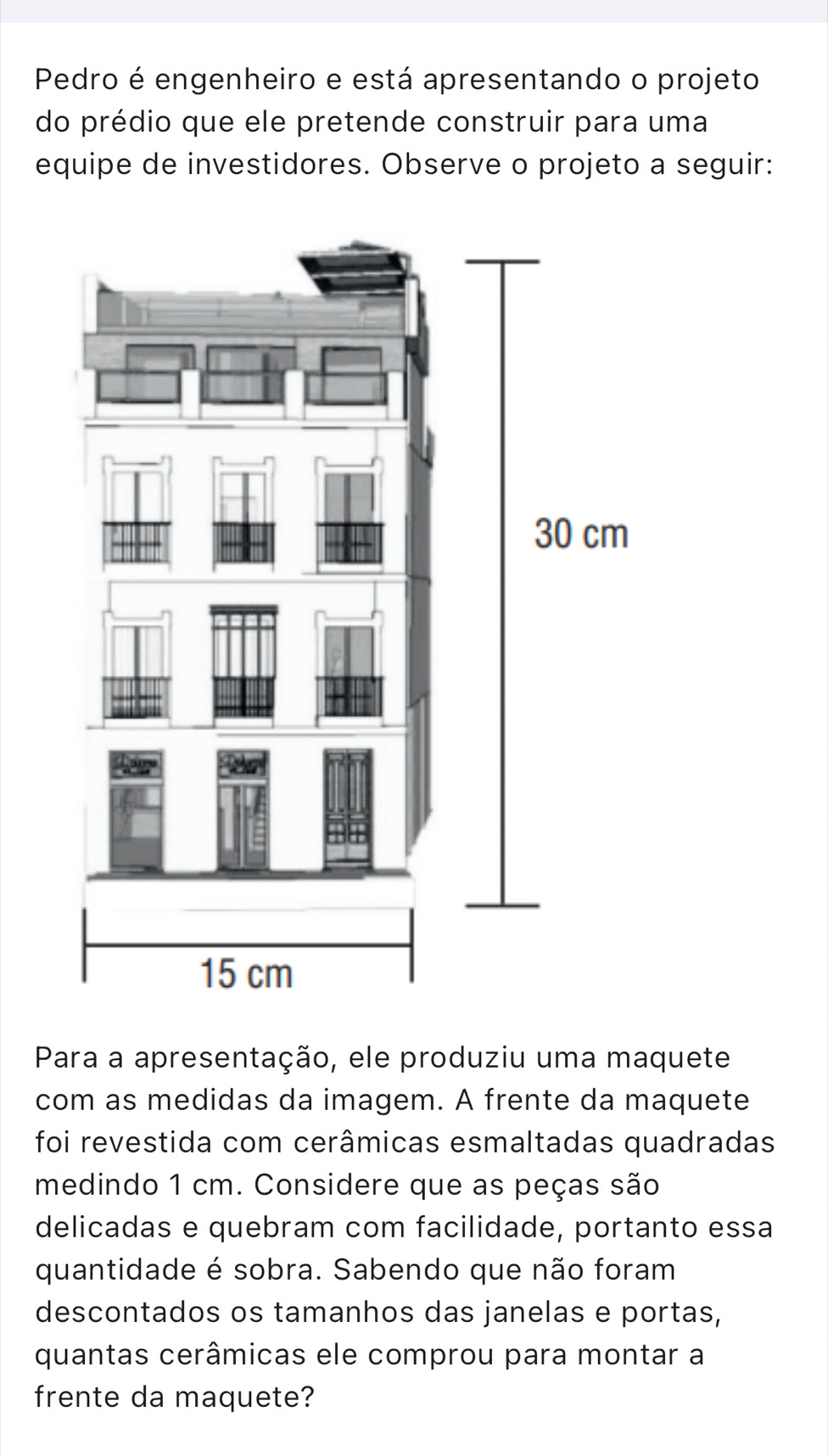 Pedro é engenheiro e está apresentando o projeto 
do prédio que ele pretende construir para uma 
equipe de investidores. Observe o projeto a seguir: 
Para a apresentação, ele produziu uma maquete 
com as medidas da imagem. A frente da maquete 
foi revestida com cerâmicas esmaltadas quadradas 
medindo 1 cm. Considere que as peças são 
delicadas e quebram com facilidade, portanto essa 
quantidade é sobra. Sabendo que não foram 
descontados os tamanhos das janelas e portas, 
quantas cerâmicas ele comprou para montar a 
frente da maquete?