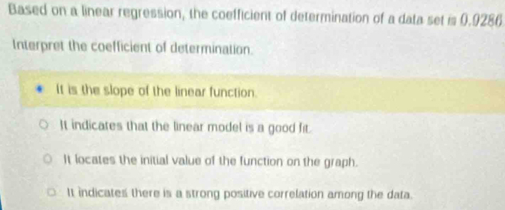 Based on a linear regression, the coefficient of determination of a data set is 0.9286
Interpret the coefficient of determination.
It is the slope of the linear function.
It indicates that the linear model is a good fit.
It locates the initial value of the function on the graph.
It indicates there is a strong positive correlation among the data.