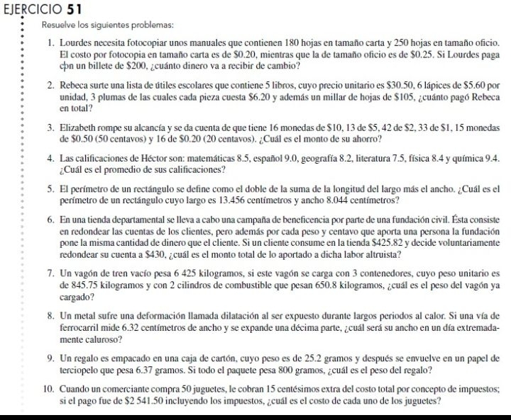 Resuelve los siguientes problemas:
1. Lourdes necesita fotocopiar unos manuales que contienen 180 hojas en tamaño carta y 250 hojas en tamaño oficio.
El costo por fotocopia en tamaño carta es de $0.20, mientras que la de tamaño oficio es de $0.25. Si Lourdes paga
cn un billete de $200, ¿cuánto dinero va a recibir de cambio?
2. Rebeca surte una lista de útiles escolares que contiene 5 libros, cuyo precio unitario es $30.50, 6 lápices de $5.60 por
unidad, 3 plumas de las cuales cada pieza cuesta $6.20 y además un millar de hojas de $105, ¿cuánto pagó Rebeca
en total?
3. Elizabeth rompe su alcancía y se da cuenta de que tiene 16 monedas de $10, 13 de $5, 42 de $2, 33 de $1, 15 monedas
de $0.50 (50 centavos) y 16 de $0.20 (20 centavos). ¿Cuál es el monto de su ahorro?
4. Las calificaciones de Héctor son: matemáticas 8.5, español 9.0, geografía 8.2, literatura 7.5, física 8.4 y química 9.4.
¿Cuál es el promedio de sus calificaciones?
5. El perímetro de un rectángulo se define como el doble de la suma de la longitud del largo más el ancho. ¿Cuál es el
perímetro de un rectángulo cuyo largo es 13.456 centímetros y ancho 8,044 centímetros?
6. En una tienda departamental se lleva a cabo una campaña de beneficencia por parte de una fundación civil. Ésta consiste
en redondear las cuentas de los clientes, pero además por cada peso y centavo que aporta una persona la fundación
pone la misma cantidad de dinero que el cliente. Si un cliente consume en la tienda $425.82 y decide voluntariamente
redondear su cuenta a $430, ¿cuál es el monto total de lo aportado a dicha labor altruista?
7. Un vagón de tren vacío pesa 6 425 kilogramos, si este vagón se carga con 3 contenedores, cuyo peso unitario es
de 845.75 kilogramos y con 2 cilindros de combustible que pesan 650.8 kilogramos, ¿cuál es el peso del vagón ya
cargado?
8. Un metal sufre una deformación llamada dilatación al ser expuesto durante largos periodos al calor. Si una vía de
ferrocarril mide 6.32 centímetros de ancho y se expande una décima parte, ¿cuál será su ancho en un día extremada-
mente caluroso?
9. Un regalo es empacado en una caja de cartón, cuyo peso es de 25.2 gramos y después se envuelve en un papel de
terciopelo que pesa 6.37 gramos. Si todo el paquete pesa 800 gramos, ¿cuál es el peso del regalo?
10. Cuando un comerciante compra 50 juguetes, le cobran 15 centésimos extra del costo total por concepto de impuestos;
si el pago fue de $2 541.50 incluyendo los impuestos, ¿cuál es el costo de cada uno de los juguetes?