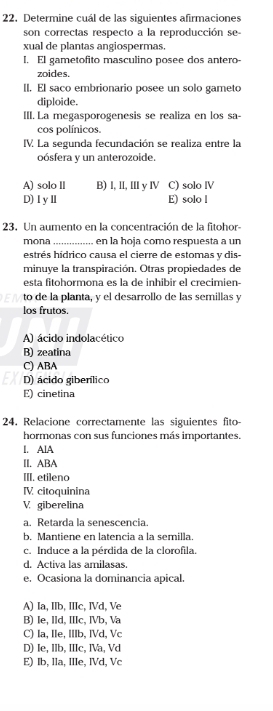 Determine cuál de las siguientes afirmaciones
son correctas respecto a la reproducción se-
xual de plantas angiospermas.
I. El gametofito masculino posee dos antero-
zoides.
II. El saco embrionario posee un solo gameto
diploide.
III. La megasporogenesis se realiza en los sa-
cos polínicos.
IV. La segunda fecundación se realiza entre la
oósfera y un anterozoide.
A) solo II B) l, II, II yⅣ C) solo IV
D)ⅠyⅡ E) solo l
23. Un aumento en la concentración de la fitohor
mona . en la hoja como respuesta a un
estrés hídrico causa el cierre de estomas y dis-
minuye la transpiración. Otras propiedades de
esta fitohormona es la de inhibir el crecimien-
to de la planta, y el desarrollo de las semillas y
los frutos.
A) ácido indolacético
B) zeatina
C) ABA
D) ácido gibenílico
E) cinetina
24, Relacione correctamente las siguientes fito-
hormonas con sus funciones más importantes.
I. AlA
II. ABA
III. eti]eno
ⅣV citoquinina
V giberelina
a. Retarda la senescencia.
b. Mantiene en latencia a la semilla.
c. Induce a la pérdida de la clorofila.
d. Activa las amilasas.
e. Ocasiona la dominancia apical.
A) Ia, IIb, IIIc, IVd, Ve
B) Ie, IId, IIIc, IVb, Va
C) Ia, Ile, IIIb, IVd, Vc
D) Ie, IIb, IIIc, IVa, Vd
E) Ib, lla, IIIe, IVd, Vc