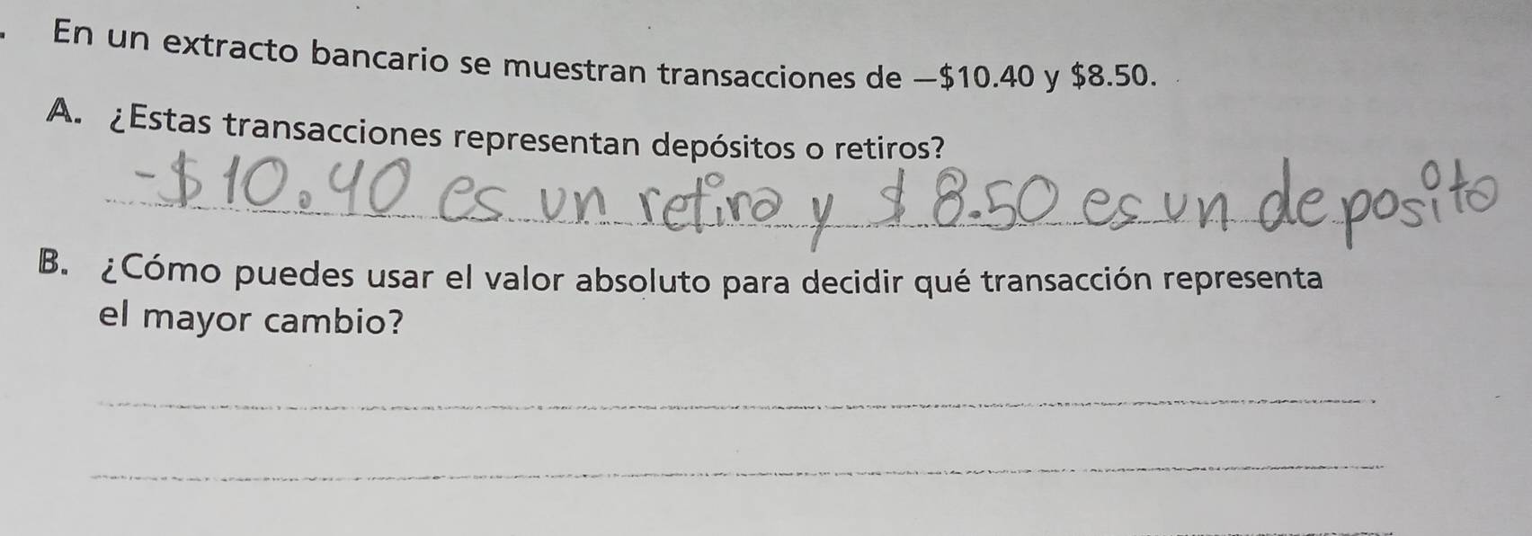 En un extracto bancario se muestran transacciones de −$10.40 y $8.50. 
A. ¿Estas transacciones representan depósitos o retiros? 
_ 
B. ¿Cómo puedes usar el valor absoluto para decidir qué transacción representa 
el mayor cambio? 
_ 
_