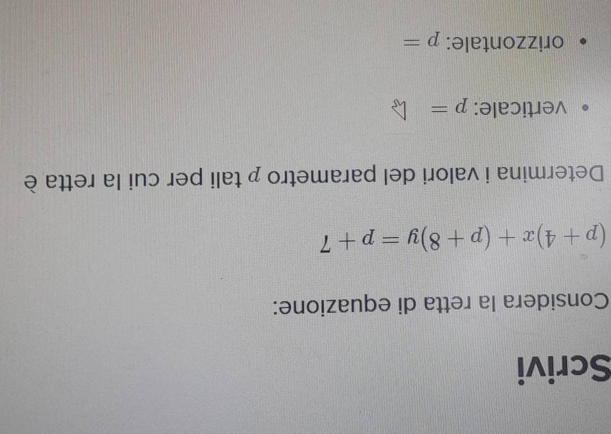 Scrivi 
Considera la retta di equazione:
(p+4)x+(p+8)y=p+7
Determina i valori del parametro p tali per cui la retta è 
verticale: p=
orizzontale: p=