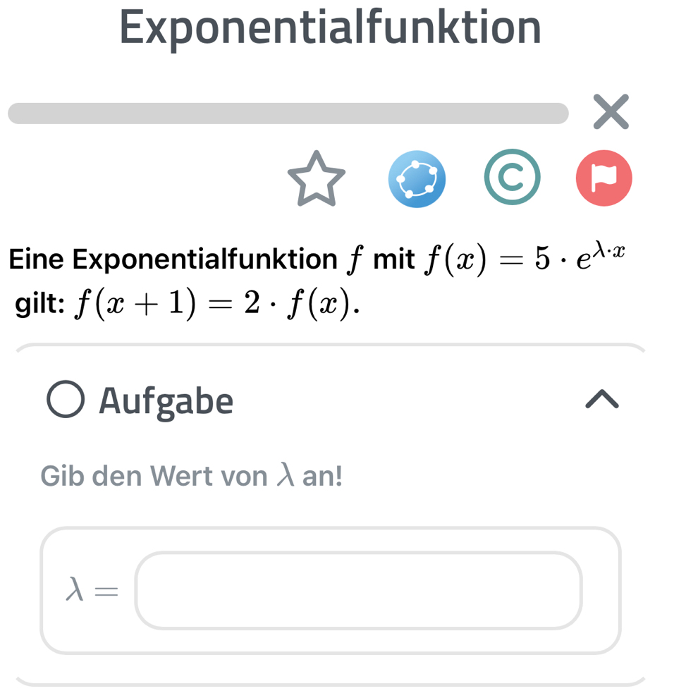 Exponentialfunktion
X
Eine Exponentialfunktion ƒ mit f(x)=5· e^(lambda · x)
gilt: f(x+1)=2· f(x). 
Aufgabe 
Gib den Wert von λ an!
lambda =□ □ 
□